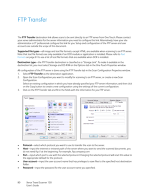 Page 80Xerox Travel Scanner 150
User’s Guide 80
FTP Transfer
The FTP Transfer destination link allows scans to be sent directly to an FTP server from One Touch. Please contact 
your server administrator for the server information you need to configure this link. Alternatively, have your site 
administrator or IT professional configure this link for you. Setup and configuration of the FTP server and user 
accounts are outside the scope of this document.
Supported file types—all image and text file formats,...