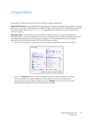 Page 91Xerox Travel Scanner 150
User’s Guide91
Image Editors
Image editors include Microsoft Paint and other drawing and graphics applications. 
Supported file formats—the available file formats are based on the selected destination application. For example, 
you can scan to Microsoft’s Paint application as a BMP, GIF, PNG, or JPG, but not as TIFF or JP2 as Paint cannot open 
those two file types. Please refer to Image Formats on page 58 for more information on which image formats 
One Touch supports....