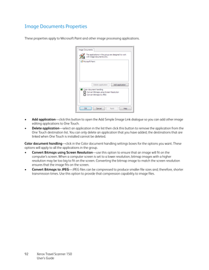 Page 92Xerox Travel Scanner 150
User’s Guide 92
Image Documents Properties
These properties apply to Microsoft Paint and other image processing applications.
•Add application—click this button to open the Add Simple Image Link dialogue so you can add other image 
editing applications to One Touch. 
•Delete application—select an application in the list then click this button to remove the application from the 
One Touch destination list. You can only delete an application that you have added, the destinations...