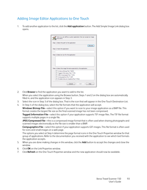 Page 93Xerox Travel Scanner 150
User’s Guide93
Adding Image Editor Applications to One Touch
1. To add another application to the list, click the Add application button. The Add Simple Image Link dialog box 
opens.
2. Click Browse to find the application you want to add to the list.
When you select the application using the Browse button, Steps 1 and 2 on the dialog box are automatically 
filled in, and the application icon appears in Step 3.
3. Select the icon in Step 3 of the dialog box. That is the icon that...