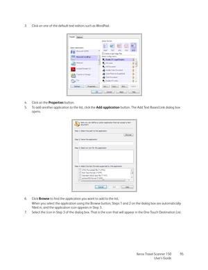 Page 95Xerox Travel Scanner 150
User’s Guide95 3. Click on one of the default text editors such as WordPad.
4. Click on the Properties button.
5. To add another application to the list, click the Add application button. The Add Text Based Link dialog box 
opens.
6. Click Browse to find the application you want to add to the list.
When you select the application using the Browse button, Steps 1 and 2 on the dialog box are automatically 
filled in, and the application icon appears in Step 3.
7. Select the icon in...