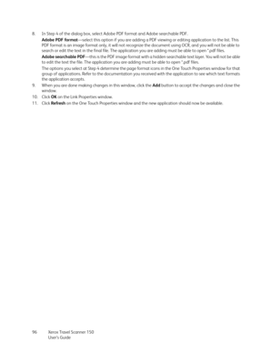 Page 96Xerox Travel Scanner 150
User’s Guide 96 8. In Step 4 of the dialog box, select Adobe PDF format and Adobe searchable PDF. 
Adobe PDF format—select this option if you are adding a PDF viewing or editing application to the list. This 
PDF format is an image format only, it will not recognize the document using OCR, and you will not be able to 
search or edit the text in the final file. The application you are adding must be able to open *.pdf files.
Adobe searchable PDF—this is the PDF image format with a...
