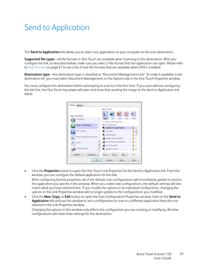 Page 97Xerox Travel Scanner 150
User’s Guide97
Send to Application
The Send to Application link allows you to select any application on your computer as the scan destination. 
Supported file types—all file formats in One Touch are available when scanning to this destination. After you 
configure the link, as described below, make sure you select a file format that the application can open. Please refer 
to Te x t  Fo r m a t s  on page 61 to see a list of text file formats that are available when OCR is...