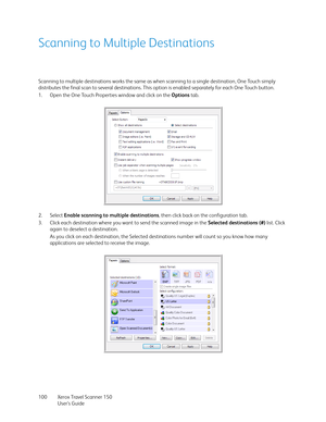 Page 100Xerox Travel Scanner 150
User’s Guide 100
Scanning to Multiple Destinations
Scanning to multiple destinations works the same as when scanning to a single destination, One Touch simply 
distributes the final scan to several destinations. This option is enabled separately for each One Touch button. 
1. Open the One Touch Properties window and click on the Options tab.
2. Select Enable scanning to multiple destinations, then click back on the configuration tab.
3. Click each destination where you want to...