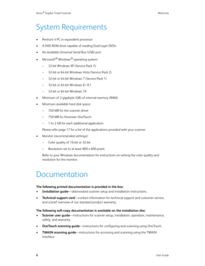 Page 11Xerox® Duplex Travel Scanner Welcome
6User Guide
System Requirements
• Pentium 4 PC or equivalent processor
• A DVD-ROM drive capable of reading Dual Layer DVDs.
• An available Universal Serial Bus (USB) port
•Microsoft
® Windows® operating system: 
– 32-bit Windows XP (Service Pack 3)
– 32-bit or 64-bit Windows Vista (Service Pack 2)
– 32-bit or 64-bit Windows 7 (Service Pack 1)
– 32-bit or 64-bit Windows 8 / 8.1
– 32-bit or 64-bit Windows 10
• Minimum of 2 gigabyte (GB) of internal memory (RAM)
•...