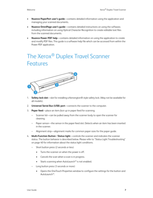 Page 12Welcome Xerox® Duplex Travel Scanner
User Guide7
•Nuance PaperPort user’s guide—contains detailed information using the application and 
managing your scanned documents.
•Nuance OmniPage user’s guide—contains detailed instructions on using the software, 
including information on using Optical Character Recognition to create editable text files 
from the scanned documents.
•Nuance Power PDF help—contains detailed information on using the application to create 
and modify PDF files. This guide is a...
