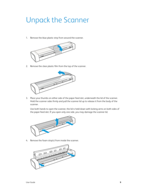 Page 14User Guide9
Unpack the Scanner
1. Remove the blue plastic strip from around the scanner.
2. Remove the clear plastic film from the top of the scanner.
3. Place your thumbs on either side of the paper feed slot, underneath the lid of the scanner. 
Hold the scanner sides firmly and pull the scanner lid up to release it from the body of the 
scanner.
Use both hands to open the scanner, the lid is held down with locking arms on both sides of 
the paper feed slot. If you open only one side, you may damage the...