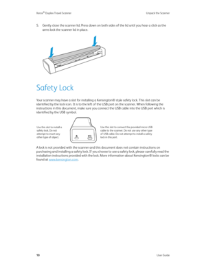 Page 15Xerox® Duplex Travel Scanner Unpack the Scanner
10User Guide
5. Gently close the scanner lid. Press down on both sides of the lid until you hear a click as the 
arms lock the scanner lid in place.
Safety Lock
Your scanner may have a slot for installing a Kensington® style safety lock. This slot can be 
identified by the lock icon. It is to the left of the USB port on the scanner. When following the 
instructions in this document, make sure you connect the USB cable into the USB port which is 
identified...