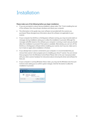 Page 16User Guide11
Installation
Please make sure of the following before you begin installation:
• If you are prompted to reboot during installation, please select "No". Finish installing the rest 
of the software, then close all open windows and reboot your computer. 
• The information in this guide may cover software not provided with the scanner you 
purchased. Please disregard any information about the software not applicable to your 
scanner.
• If your computer has AntiVirus or AntiSpyware...