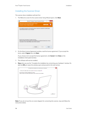 Page 19Xerox® Duplex Travel Scanner Installation
14User Guide
Installing the Scanner Driver
The scanner driver installation will start first.
1. The Welcome screen for the scanner driver Setup Wizard opens. Click Next.
2. On the Xerox License Agreement window, read the license agreement. If you accept the 
terms, select I Agree then click Next. 
If you choose not to accept the license agreement, click Cancel. Click Close on the 
Installation Interrupted window.
3. The software will now be installed.
4.Stop when...