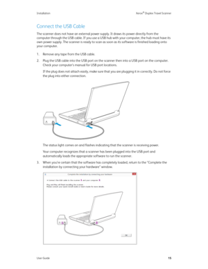 Page 20Installation Xerox® Duplex Travel Scanner
User Guide15
Connect the USB Cable
The scanner does not have an external power supply. It draws its power directly from the 
computer through the USB cable. If you use a USB hub with your computer, the hub must have its 
own power supply. The scanner is ready to scan as soon as its software is finished loading onto 
your computer.
1. Remove any tape from the USB cable.
2. Plug the USB cable into the USB port on the scanner then into a USB port on the computer....