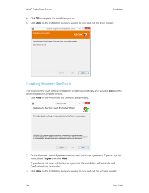 Page 21Xerox® Duplex Travel Scanner Installation
16User Guide
4. Click OK to complete the installation process.
5. Click Close on the Installation Complete window to close and exit the driver installer. 
Installing Visioneer OneTouch
The Visioneer OneTouch software installation will start automatically after you click Close on the 
driver Installation Complete window. 
1. Click Next on the Welcome to the OneTouch Setup Wizard.
2. On the Visioneer License Agreement window, read the license agreement. If you...