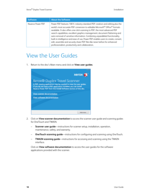 Page 23Xerox® Duplex Travel Scanner Installation
18User Guide
View the User Guides
1. Return to the disc’s Main menu and click on View user guides.
2. Click on View scanner documentation to access the scanner user guide and scanning guides 
for OneTouch and TWAIN.
–Scanner user guide—instructions for scanner setup, installation, operation, 
maintenance, safety, and warranty.
–OneTouch scanning guide—instructions for configuring and scanning using OneTouch.
–TWAIN scanning guide—instructions for accessing and...
