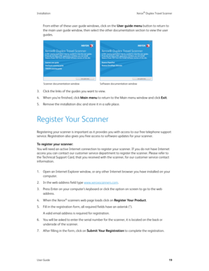 Page 24Installation Xerox® Duplex Travel Scanner
User Guide19
From either of these user guide windows, click on the User guide menu button to return to 
the main user guide window, then select the other documentation section to view the user 
guides.
3. Click the links of the guides you want to view. 
4. When you’re finished, click Main menu to return to the Main menu window and click Exit.
5. Remove the installation disc and store it in a safe place.
Register Your Scanner
Registering your scanner is important...