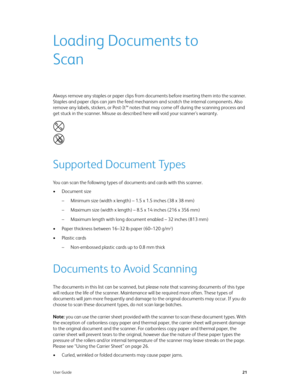 Page 26User Guide21
Loading Documents to 
Scan
Always remove any staples or paper clips from documents before inserting them into the scanner. 
Staples and paper clips can jam the feed mechanism and scratch the internal components. Also 
remove any labels, stickers, or Post-It™ notes that may come off during the scanning process and 
get stuck in the scanner. Misuse as described here will void your scanner’s warranty. 
Supported Document Types
You can scan the following types of documents and cards with this...