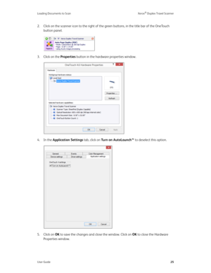 Page 30Loading Documents to Scan Xerox® Duplex Travel Scanner
User Guide25
2. Click on the scanner icon to the right of the green buttons, in the title bar of the OneTouch 
button panel.
3. Click on the Properties button in the hardware properties window.
4. In the Application Settings tab, click on Turn on AutoLaunch™ to deselect this option.
5. Click on OK to save the changes and close the window. Click on OK to close the Hardware 
Properties window. 