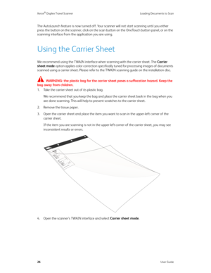Page 31Xerox® Duplex Travel Scanner Loading Documents to Scan
26User Guide
The AutoLaunch feature is now turned off. Your scanner will not start scanning until you either 
press the button on the scanner, click on the scan button on the OneTouch button panel, or on the 
scanning interface from the application you are using. 
Using the Carrier Sheet
We recommend using the TWAIN interface when scanning with the carrier sheet. The Carrier 
sheet mode option applies color correction specifically tuned for...