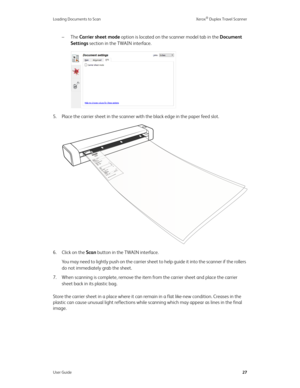 Page 32Loading Documents to Scan Xerox® Duplex Travel Scanner
User Guide27
– The Carrier sheet mode option is located on the scanner model tab in the Document 
Settings section in the TWAIN interface.
5. Place the carrier sheet in the scanner with the black edge in the paper feed slot.
6. Click on the Scan button in the TWAIN interface.
You may need to lightly push on the carrier sheet to help guide it into the scanner if the rollers 
do not immediately grab the sheet.
7. When scanning is complete, remove the...