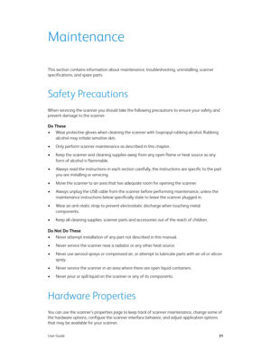 Page 36User Guide31
Maintenance
This section contains information about maintenance, troubleshooting, uninstalling, scanner 
specifications, and spare parts.
Safety Precautions
When servicing the scanner you should take the following precautions to ensure your safety and 
prevent damage to the scanner.
Do These
• Wear protective gloves when cleaning the scanner with Isopropyl rubbing alcohol. Rubbing 
alcohol may irritate sensitive skin.
• Only perform scanner maintenance as described in this chapter.
• Keep...