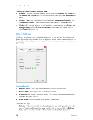 Page 37Xerox® Duplex Travel Scanner Maintenance
32User Guide
To open the scanner hardware properties page:
•Windows 7 and later—from the Windows Control Panel, open Hardware and Sound and 
then Devices and Printers. Right-click on the scanner and then select Scan properties from 
the list. 
•Windows Vista—from the Windows Control Panel, open Hardware and Sound and then 
Scanners and Cameras. Click on the scanner icon then click on the Properties button. 
•Windows XP—from the Windows Control Panel when in...
