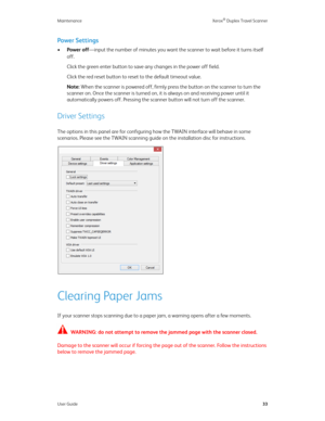 Page 38Maintenance Xerox® Duplex Travel Scanner
User Guide33
Power Settings
•Power off—input the number of minutes you want the scanner to wait before it turns itself 
off. 
Click the green enter button to save any changes in the power off field.
Click the red reset button to reset to the default timeout value.
Note: When the scanner is powered off, firmly press the button on the scanner to turn the 
scanner on. Once the scanner is turned on, it is always on and receiving power until it 
automatically powers...