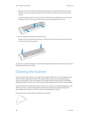 Page 39Xerox® Duplex Travel Scanner Maintenance
34User Guide
1. Place your thumbs on either side of the paper feed slot, underneath the lid of the scanner. 
Hold the scanner sides firmly and pull the scanner lid up to release it from the body of the 
scanner.
Use both hands to open the scanner, the lid is held down with locking arms on both sides of 
the paper feed slot. If you open only one side, you may damage the scanner lid.
2. Remove the jammed paper and close the cover.
Gently close the scanner lid. Press...