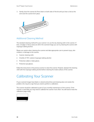 Page 41Xerox® Duplex Travel Scanner Maintenance
36User Guide
3. Gently close the scanner lid. Press down on both sides of the lid until you hear a click as the 
arms lock the scanner lid in place.
Additional Cleaning Method
The standard cleaning method for your scanner is to use the dry cleaning cloth in the scanner. If 
lines, smudges or blurry areas are still in the scanned image you can try cleaning the scanner with 
Isopropyl rubbing alcohol.
Please use caution when cleaning the scanner and take appropriate...