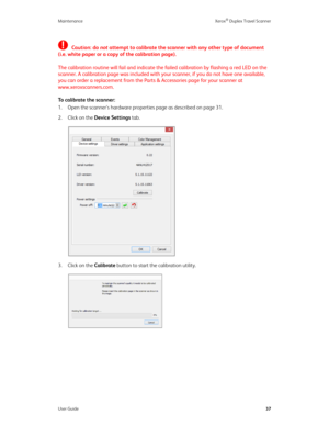 Page 42Maintenance Xerox® Duplex Travel Scanner
User Guide37
Caution: do not attempt to calibrate the scanner with any other type of document 
(i.e. white paper or a copy of the calibration page). 
The calibration routine will fail and indicate the failed calibration by flashing a red LED on the 
scanner. A calibration page was included with your scanner, if you do not have one available, 
you can order a replacement from the Parts & Accessories page for your scanner at 
www.xeroxscanners.com.
To calibrate the...