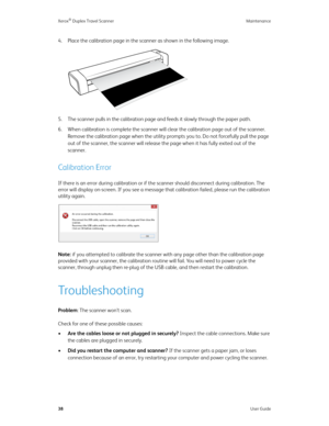 Page 43Xerox® Duplex Travel Scanner Maintenance
38User Guide
4. Place the calibration page in the scanner as shown in the following image.
5. The scanner pulls in the calibration page and feeds it slowly through the paper path.
6. When calibration is complete the scanner will clear the calibration page out of the scanner. 
Remove the calibration page when the utility prompts you to. Do not forcefully pull the page 
out of the scanner, the scanner will release the page when it has fully exited out of the...