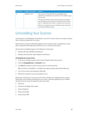 Page 46Maintenance Xerox® Duplex Travel Scanner
User Guide41
Uninstalling Your Scanner
Use the options in the Windows Control Panel to remove the scanner driver and modules, and any 
other software provided with the scanner.
Please leave the scanner’s USB cable plugged into the computer while uninstalling the scanner 
driver. Unplug the USB cable when directed to do so in the instructions below.
Open the list of installed programs in the Windows Control panel.
• Windows XP: Open Add/Remove Programs
• Windows...