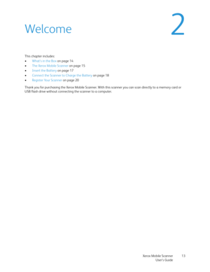 Page 13Xerox Mobile Scanner
User’s Guide13
2Welcome
This chapter includes:
•What’s in the Box on page 14
•The Xerox Mobile Scanner on page 15
•Insert the Battery on page 17
•Connect the Scanner to Charge the Battery on page 18
•Register Your Scanner on page 20
Thank you for purchasing the Xerox Mobile Scanner. With this scanner you can scan directly to a memory card or 
USB flash drive without connecting the scanner to a computer.  