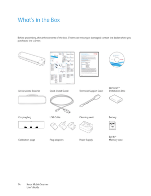 Page 14Xerox Mobile Scanner
User’s Guide 14
What’s in the Box
Before proceeding, check the contents of the box. If items are missing or damaged, contact the dealer where you 
purchased the scanner.
Xerox Mobile Scanner Quick Install Guide Technical Support CardWindows™
Installation Disc
Carrying bag USB Cable Cleaning swab Battery
Calibration page Plug adapters Power SupplyEye-Fi™
Memory card 