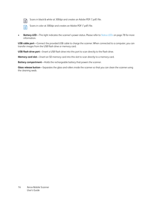 Page 16Xerox Mobile Scanner
User’s Guide 16 •Battery LED—This light indicates the scanner’s power status. Please refer to Status LEDs on page 78 for more 
information. 
USB cable port—Connect the provided USB cable to charge the scanner. When connected to a computer, you can 
transfer images from the USB flash drive or memory card.
USB flash drive port—Insert a USB flash drive into this port to scan directly to the flash drive.
Memory card slot—Insert an SD memory card into this slot to scan directly to a...