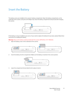 Page 17Xerox Mobile Scanner
User’s Guide17
Insert the Battery
The battery comes pre-installed in the scanner’s battery compartment. Open the battery compartment, on the 
underside of the scanner, and pull out the Mylar strip. Close the battery compartment and proceed with charging 
the scanner.
If the battery is not pre-installed in your unit, or if you need to replace the battery for any reason, please follow these 
instructions for installing the battery.
Warning: Only use the battery model provided with the...