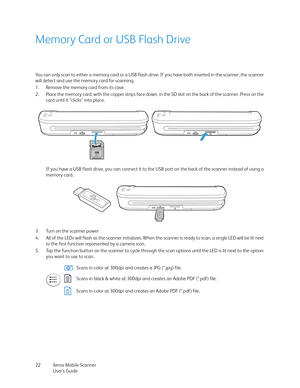 Page 22Xerox Mobile Scanner
User’s Guide 22
Memory Card or USB Flash Drive
You can only scan to either a memory card or a USB flash drive. If you have both inserted in the scanner, the scanner 
will detect and use the memory card for scanning.
1. Remove the memory card from its case.
2. Place the memory card, with the copper strips face down, in the SD slot on the back of the scanner. Press on the 
card until it “clicks” into place.
If you have a USB flash drive, you can connect it to the USB port on the back...