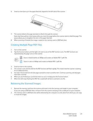 Page 23Xerox Mobile Scanner
User’s Guide23 6. Insert an item fa c e  u p in the paper feed slot, aligned to the left side of the scanner.
7. The scanner detects the page and starts to feed it through the scanner.
Note that there will be a short pause after you insert the page before the scanner starts to feed the page. This 
pause allows you to straighten the item in the paper feed slot.
8. When scanning is finished, the image is saved on the memory card or USB flash drive.
Creating Multiple Page PDF Files
1....