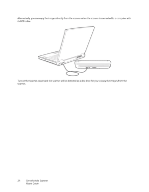 Page 24Xerox Mobile Scanner
User’s Guide 24 Alternatively, you can copy the images directly from the scanner when the scanner is connected to a computer with 
its USB cable.
Turn on the scanner power and the scanner will be detected as a disc drive for you to copy the images from the 
scanner. 