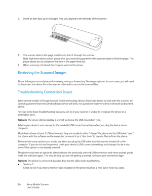 Page 26Xerox Mobile Scanner
User’s Guide 26 7. Insert an item fa c e  u p in the paper feed slot, aligned to the left side of the scanner.
8. The scanner detects the page and starts to feed it through the scanner.
Note that there will be a short pause after you insert the page before the scanner starts to feed the page. This 
pause allows you to straighten the item in the paper feed slot.
9. When scanning is finished, the image is saved to the phone.
Retrieving the Scanned Images
Please follow your normal...