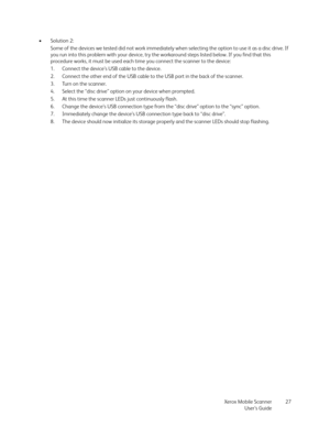 Page 27Xerox Mobile Scanner
User’s Guide27 •Solution 2:
Some of the devices we tested did not work immediately when selecting the option to use it as a disc drive. If 
you run into this problem with your device, try the workaround steps listed below. If you find that this 
procedure works, it must be used each time you connect the scanner to the device:
1. Connect the device’s USB cable to the device.
2. Connect the other end of the USB cable to the USB port in the back of the scanner.
3. Turn on the scanner....