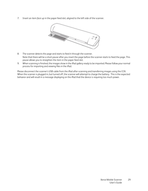 Page 29Xerox Mobile Scanner
User’s Guide29 7. Insert an item fa c e  u p in the paper feed slot, aligned to the left side of the scanner.
8. The scanner detects the page and starts to feed it through the scanner.
Note that there will be a short pause after you insert the page before the scanner starts to feed the page. This 
pause allows you to straighten the item in the paper feed slot.
9. When scanning is finished, the images show in the iPad gallery ready to be imported. Please follow your normal 
process...