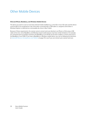 Page 30Xerox Mobile Scanner
User’s Guide 30
Other Mobile Devices
iPod and iPhone, Blackberry, and Windows Mobile Devices
The device you want to scan to must have external media installed (e.g. a mini-SD or micro-SD card), and the device 
must be able to be recognized as a disc drive when connected with a USB cable (i.e. assigned a drive letter in 
Windows Explorer or detected as a removeable disc drive in Mac Finder). 
Because of these requirements, the scanner cannot connect and scan directly to an iPhone or...