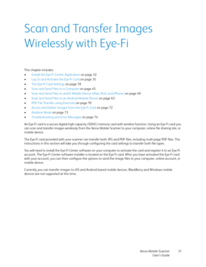 Page 31Xerox Mobile Scanner
User’s Guide31
Scan and Transfer Images 
Wirelessly with Eye-Fi
This chapter includes:
•Install the Eye-Fi Center Application on page 32
•Log In and Activate the Eye-Fi Card on page 35
•The Eye-Fi Card Settings on page 39
•Scan and Send Files to a Computer on page 45
•Scan and Send Files to aniOS Mobile Device (iPad, iPod, and iPhone) on page 49
•Scan and Send Files to an Android Mobile Device on page 63
•PDF File Transfer using Evernote on page 70
•Access and Delete Images from the...