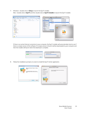 Page 33Xerox Mobile Scanner
User’s Guide33 7.Windows—double-click on Setup to launch the Eye-Fi installer. 
Mac—double-click on Eye-Fi and then double-click on Eye-Fi Installer to launch the Eye-Fi installer.
If there is an active Internet connection to your computer, the Eye-Fi installer will automatically check to see if 
there is a newer version of the software. If a newer version is found it will be downloaded to your computer and 
then the installer will launch when the download is complete.
8. Follow the...