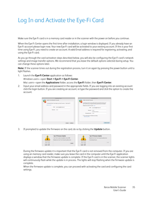 Page 35Xerox Mobile Scanner
User’s Guide35
Log In and Activate the Eye-Fi Card
Make sure the Eye-Fi card is in a memory card reader or in the scanner with the power on before you continue.
When the Eye-Fi Center opens the first time after installation, a login window is displayed. If you already have an 
Eye-Fi account please login now. Your new Eye-Fi card will be activated to your existing account. If this is your first 
time using Eye-Fi, you need to create an account. A valid Email address is required for...