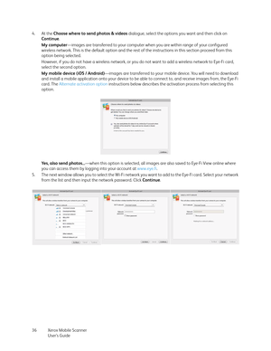 Page 36Xerox Mobile Scanner
User’s Guide 36 4. At the Choose where to send photos & videos dialogue, select the options you want and then click on 
Continue. 
My computer—images are transferred to your computer when you are within range of your configured 
wireless network. This is the default option and the rest of the instructions in this section proceed from this 
option being selected. 
However, if you do not have a wireless network, or you do not want to add a wireless network to Eye-Fi card, 
select the...