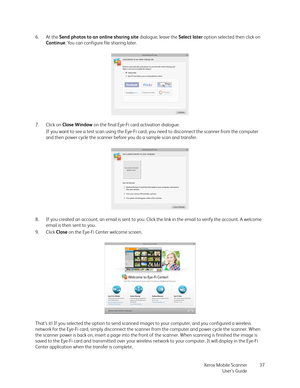 Page 37Xerox Mobile Scanner
User’s Guide37 6. At the Send photos to an online sharing site dialogue, leave the Select later option selected then click on 
Continue. You can configure file sharing later.
7. Click on Close Window on the final Eye-Fi card activation dialogue. 
If you want to see a test scan using the Eye-Fi card, you need to disconnect the scanner from the computer 
and then power cycle the scanner before you do a sample scan and transfer.
8. If you created an account, an email is sent to you....