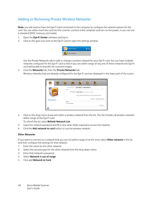 Page 40Xerox Mobile Scanner
User’s Guide 40
Adding or Removing Private Wireless Networks
Note: you will need to have the Eye-Fi Card connected to the computer to configure the network options for the 
card. You can either insert the card into the scanner, connect it the computer and turn on the power, or you can use 
a standard SDHC memory card reader.
1. Open the Eye-Fi Center software and log in.
2. Click on the gear icon next to the Eye-Fi card to open the settings window.
Use the Private Networks tab to add...