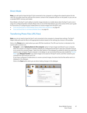 Page 41Xerox Mobile Scanner
User’s Guide41
Direct Mode
Note: you will need to have the Eye-Fi Card connected to the computer to configure the network options for the 
card. You can either insert the card into the scanner, connect it the computer and turn on the power, or you can use 
a standard SDHC memory card reader.
Direct Mode is the Eye-Fi card’s ability to transfer images directly to a mobile device when the Eye-Fi card is not in 
range of a configured wireless network. Please click on one of the links...