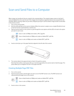Page 45Xerox Mobile Scanner
User’s Guide45
Scan and Send Files to a Computer
When images are transferred, they are copied to the computer/device. The original images remain on the Eye-Fi 
card until deleted from the card. So even if the images do not transfer as expected, they can be accessed from the 
card later. Before scanning, make sure you have configured your Eye-Fi card for wireless image transfer as described 
in the previous section.
1. Turn on the scanner power.
2. All of the LEDs will flash as the...