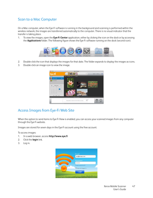 Page 47Xerox Mobile Scanner
User’s Guide47
Scan to a Mac Computer
On a Mac computer, when the Eye-Fi software is running in the background and scanning is performed within the 
wireless network, the images are transferred automatically to the computer. There is no visual indicator that the 
transfer is taking place.
1. To view the images, open the Eye-Fi Center application, either by clicking the icon on the dock or by accessing 
the Applications folder. The following figure shows the Eye-Fi software running on...